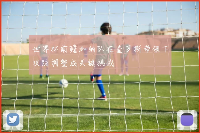 世界杯前瞻加纳队在奎罗斯带领下攻防调整成关键挑战