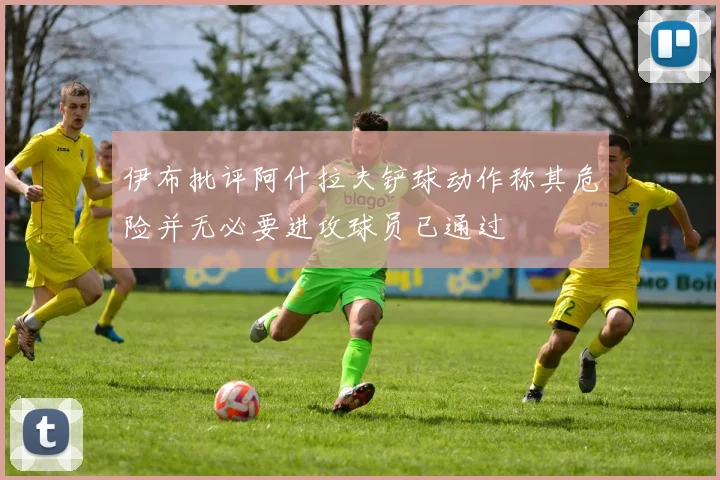 伊布批评阿什拉夫铲球动作称其危险并无必要进攻球员已通过