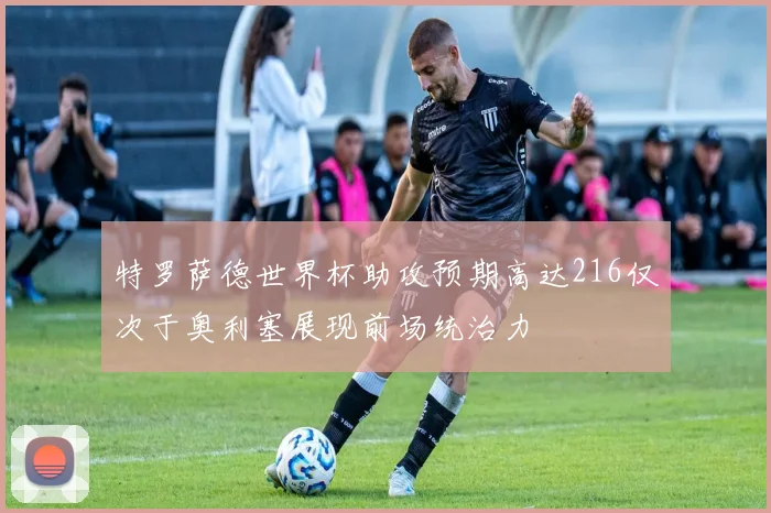 特罗萨德世界杯助攻预期高达216仅次于奥利塞展现前场统治力