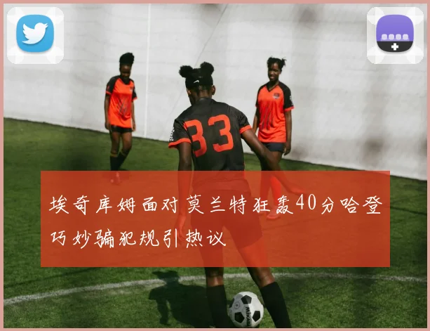 埃奇库姆面对莫兰特狂轰40分哈登巧妙骗犯规引热议