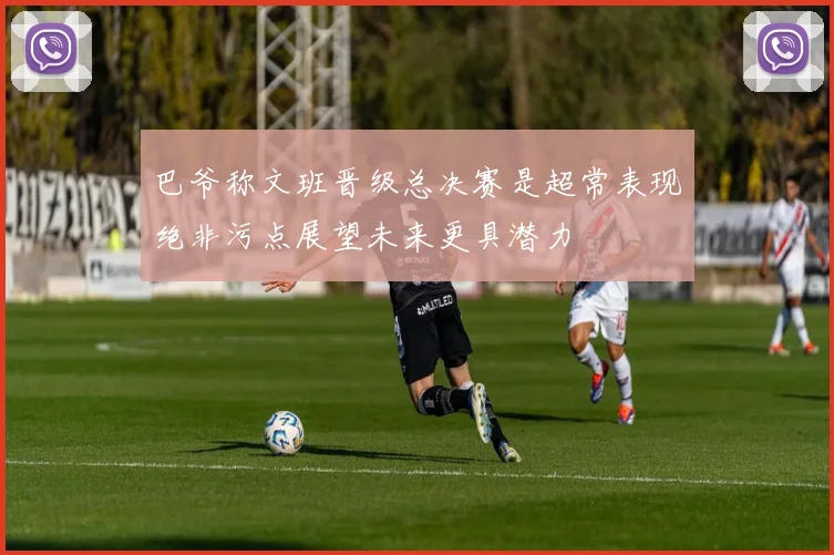 巴爷称文班晋级总决赛是超常表现绝非污点展望未来更具潜力