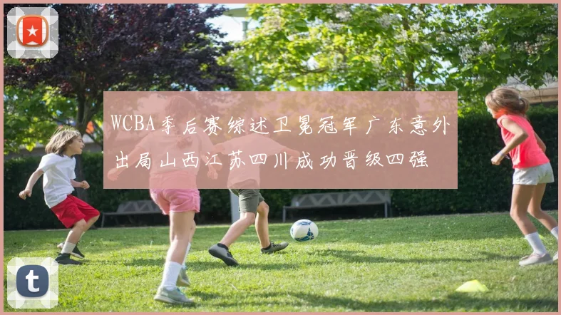 WCBA季后赛综述卫冕冠军广东意外出局山西江苏四川成功晋级四强