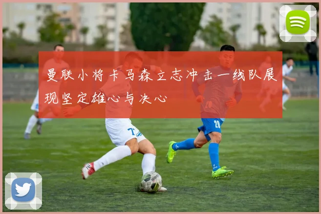 曼联小将卡马森立志冲击一线队展现坚定雄心与决心