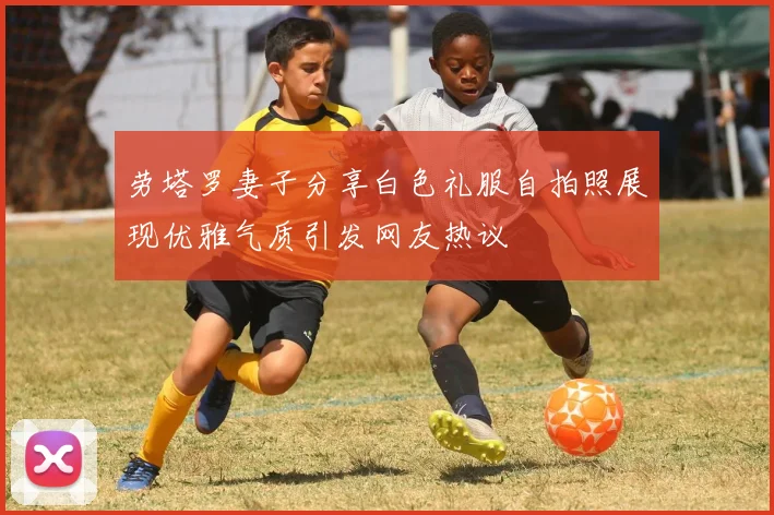 劳塔罗妻子分享白色礼服自拍照展现优雅气质引发网友热议