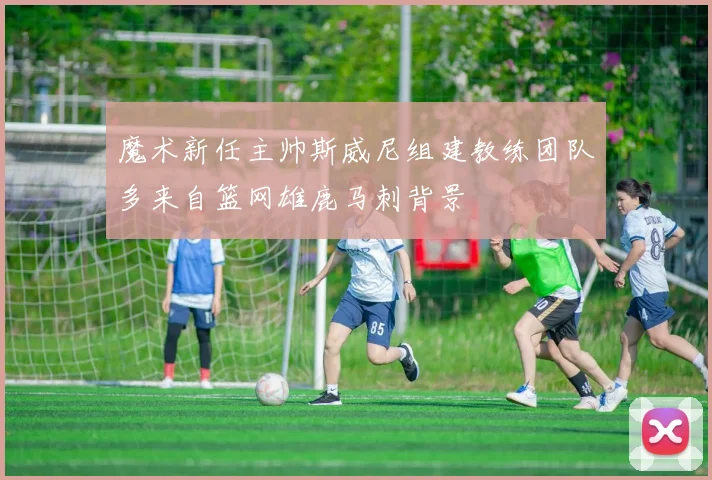 魔术新任主帅斯威尼组建教练团队多来自篮网雄鹿马刺背景