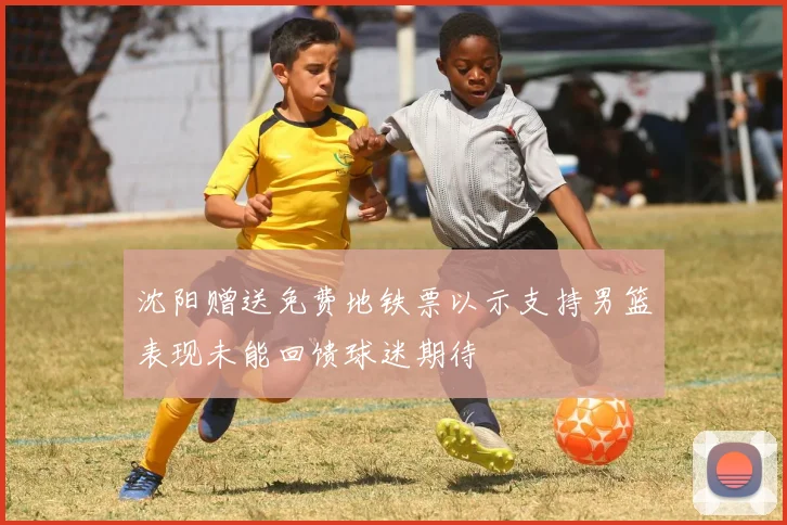 沈阳赠送免费地铁票以示支持男篮表现未能回馈球迷期待