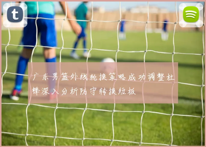 广东男篮外线轮换策略成功调整杜锋深入分析防守转换短板