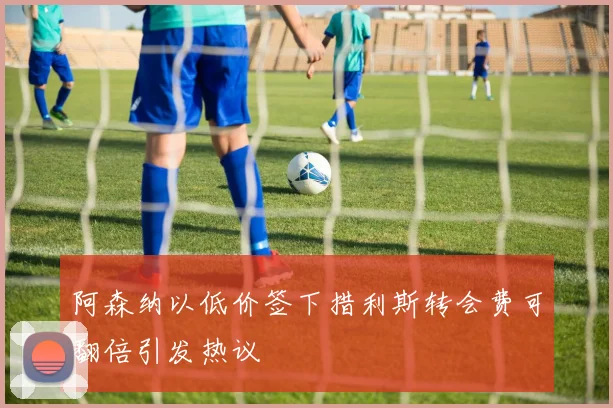 阿森纳以低价签下措利斯转会费可翻倍引发热议