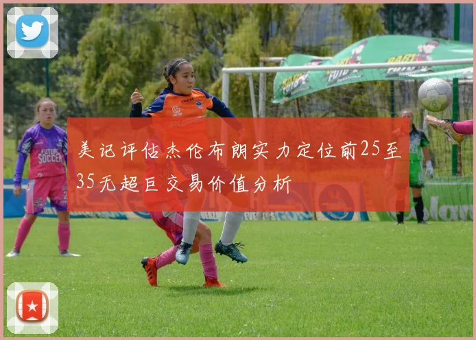 美记评估杰伦布朗实力定位前25至35无超巨交易价值分析