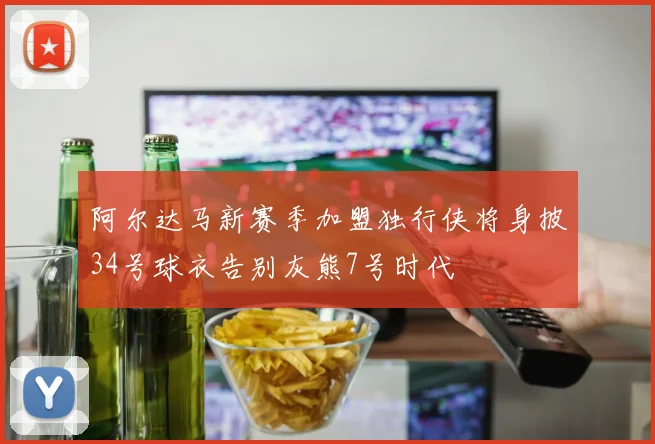 阿尔达马新赛季加盟独行侠将身披34号球衣告别灰熊7号时代