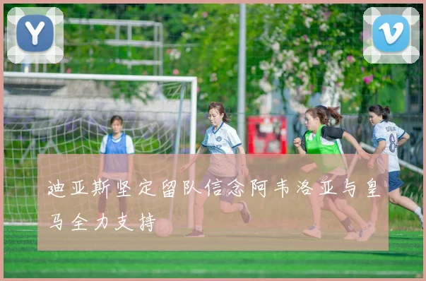 迪亚斯坚定留队信念阿韦洛亚与皇马全力支持