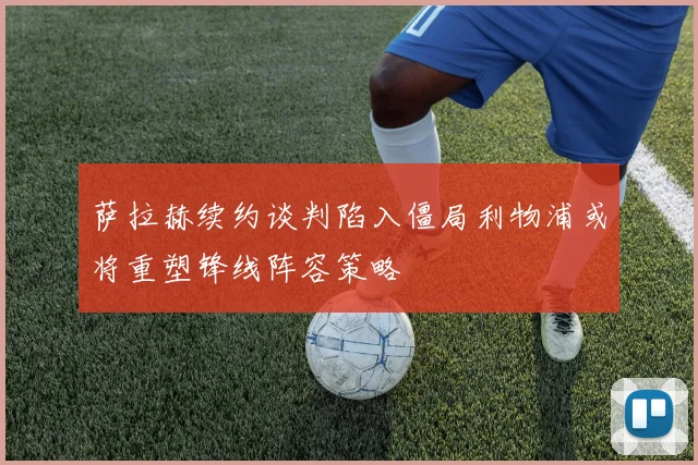 萨拉赫续约谈判陷入僵局利物浦或将重塑锋线阵容策略
