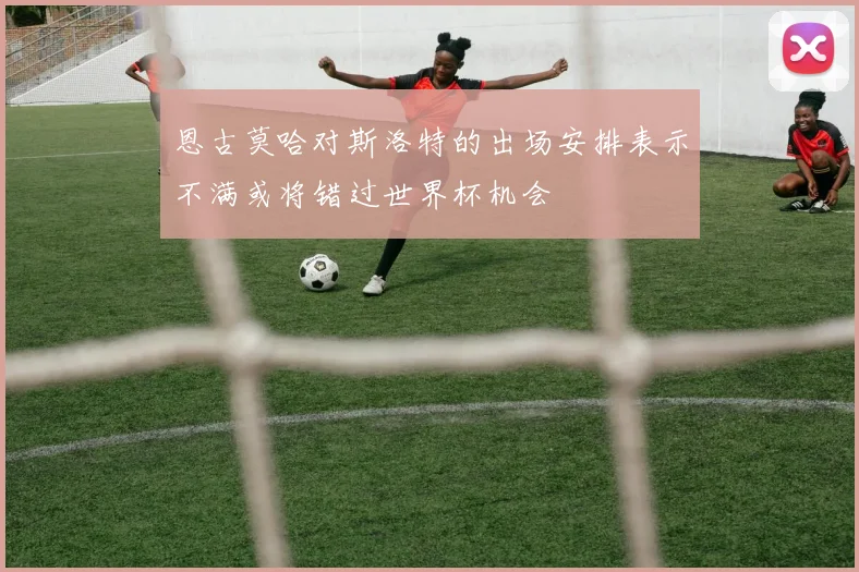恩古莫哈对斯洛特的出场安排表示不满或将错过世界杯机会
