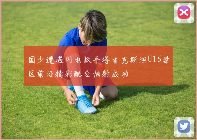 国少遭遇闪电扳平塔吉克斯坦U16禁区前沿精彩配合抽射成功