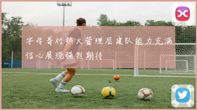 字母哥对热火管理层建队能力充满信心展现强烈期待