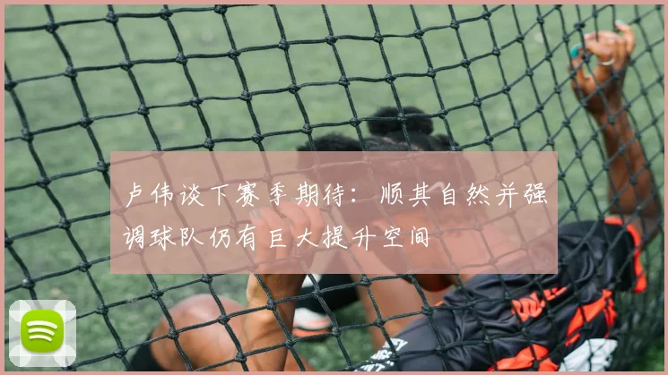 卢伟谈下赛季期待：顺其自然并强调球队仍有巨大提升空间