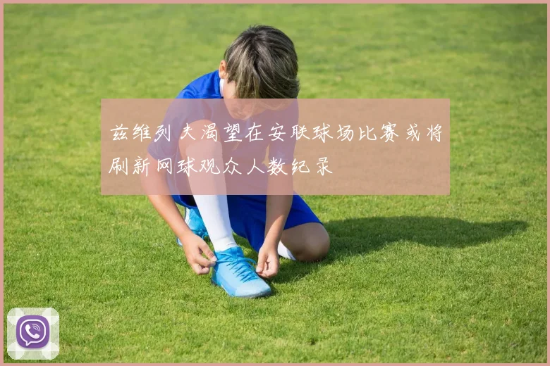兹维列夫渴望在安联球场比赛或将刷新网球观众人数纪录