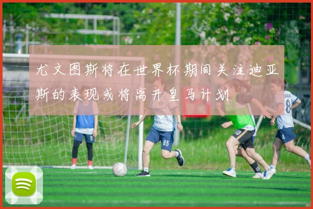 尤文图斯将在世界杯期间关注迪亚斯的表现或将离开皇马计划