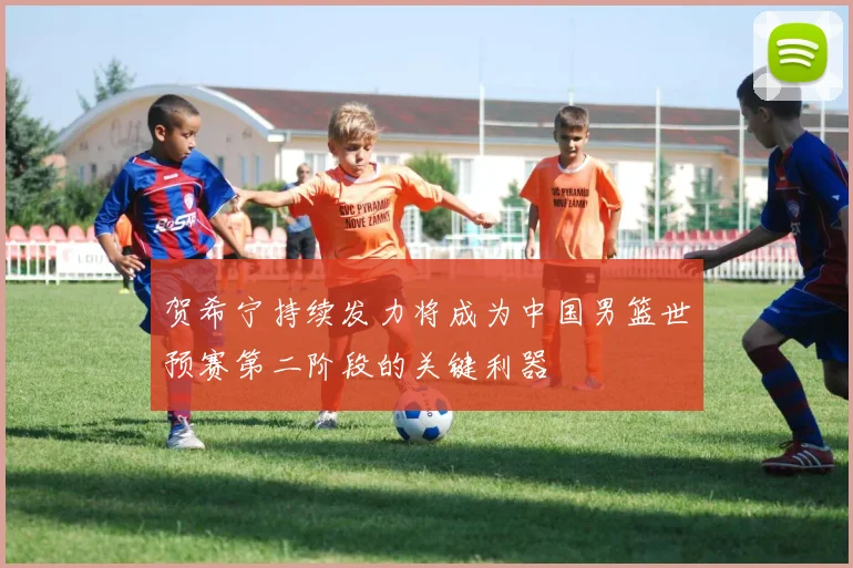 贺希宁持续发力将成为中国男篮世预赛第二阶段的关键利器