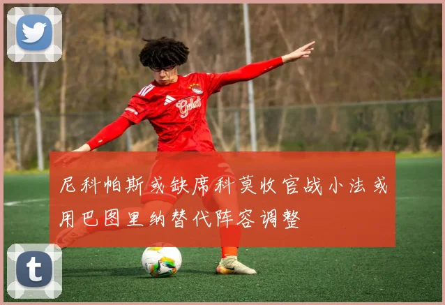 尼科帕斯或缺席科莫收官战小法或用巴图里纳替代阵容调整