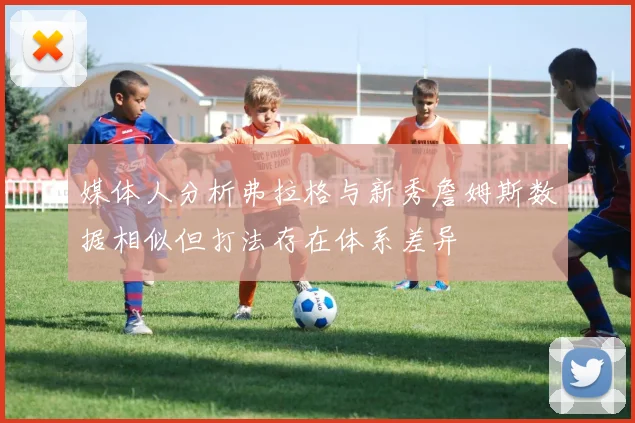 媒体人分析弗拉格与新秀詹姆斯数据相似但打法存在体系差异