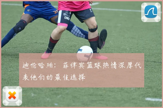 迪伦哈珀：菲律宾篮球热情深厚代表他们的最佳选择