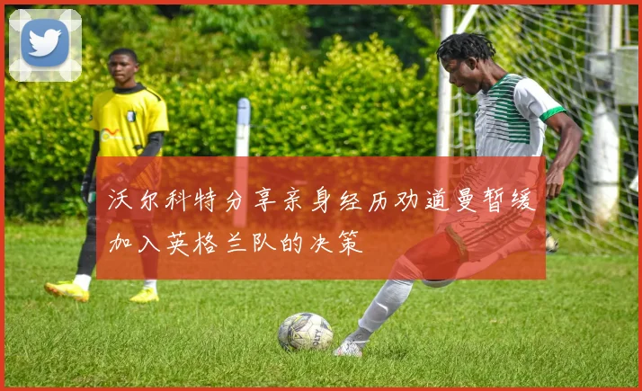 沃尔科特分享亲身经历劝道曼暂缓加入英格兰队的决策